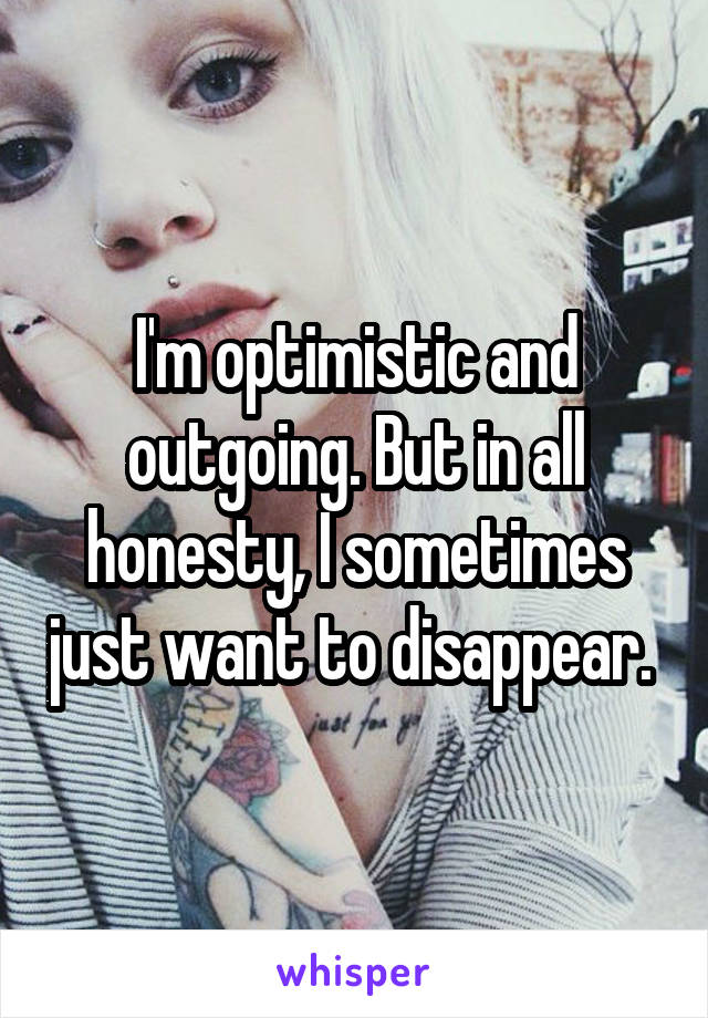 I'm optimistic and outgoing. But in all honesty, I sometimes just want to disappear. 