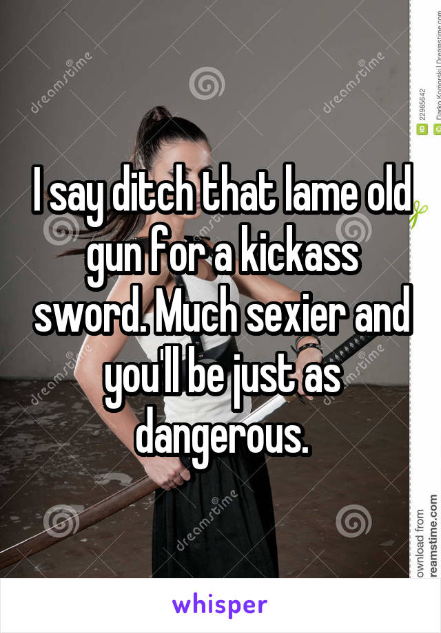 I say ditch that lame old gun for a kickass sword. Much sexier and you'll be just as dangerous.