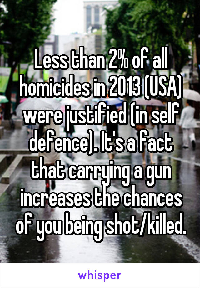 Less than 2% of all homicides in 2013 (USA) were justified (in self defence). It's a fact that carrying a gun increases the chances of you being shot/killed.