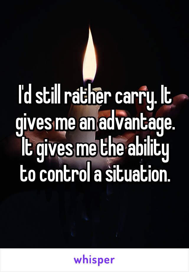 I'd still rather carry. It gives me an advantage. It gives me the ability to control a situation.