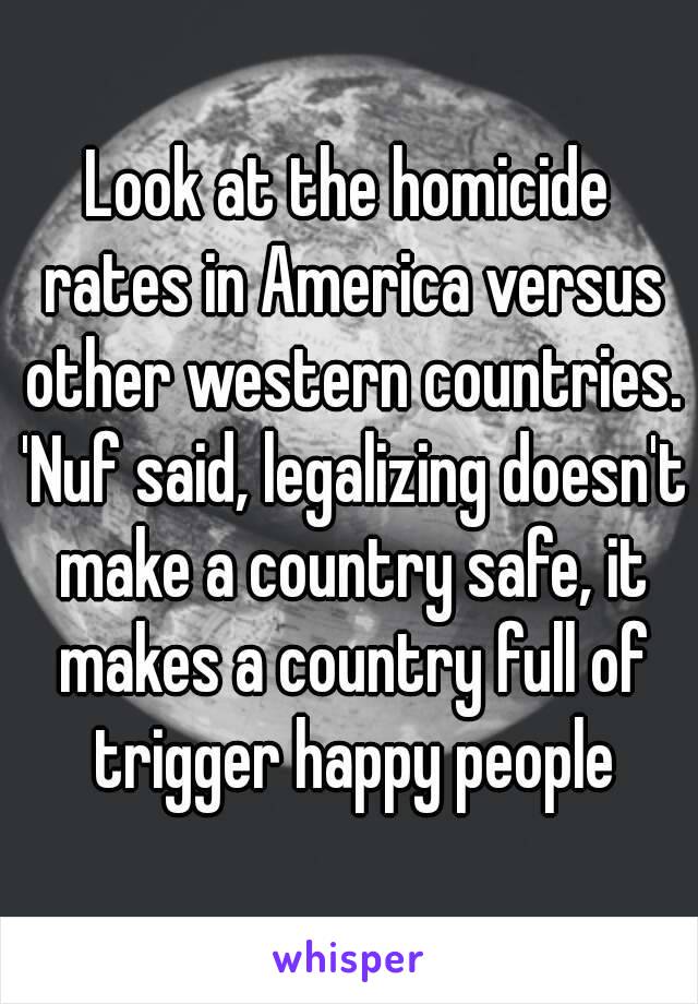 Look at the homicide rates in America versus other western countries. 'Nuf said, legalizing doesn't make a country safe, it makes a country full of trigger happy people