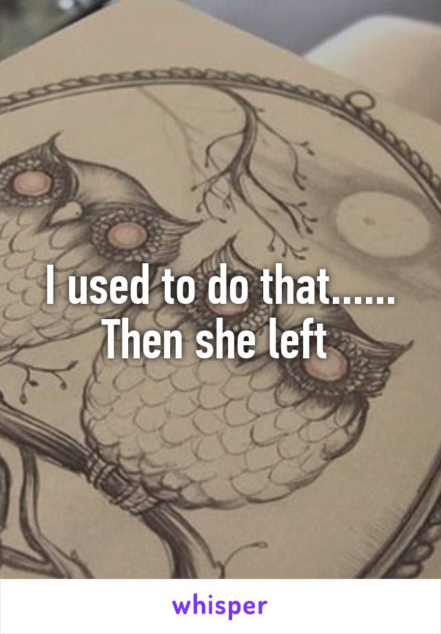I used to do that...... Then she left 