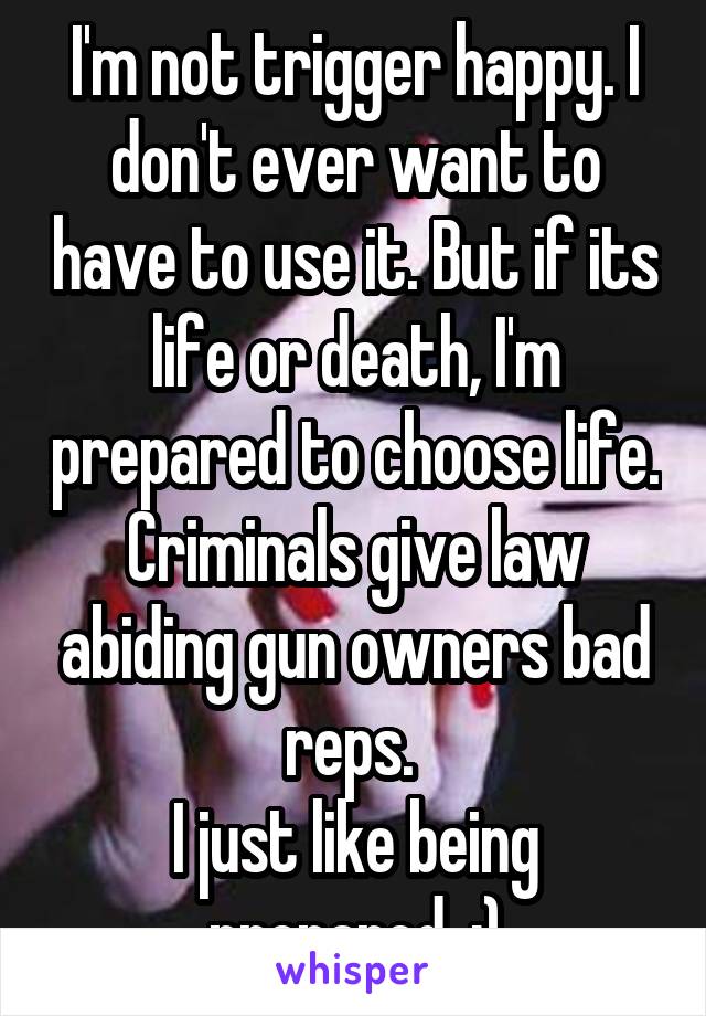 I'm not trigger happy. I don't ever want to have to use it. But if its life or death, I'm prepared to choose life. Criminals give law abiding gun owners bad reps. 
I just like being prepared. :)