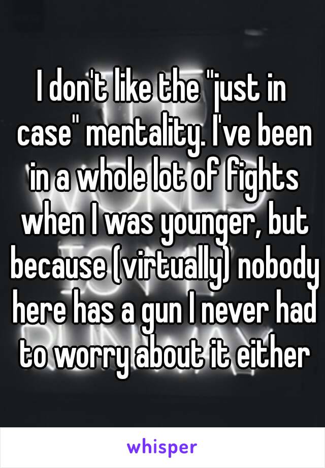 I don't like the "just in case" mentality. I've been in a whole lot of fights when I was younger, but because (virtually) nobody here has a gun I never had to worry about it either