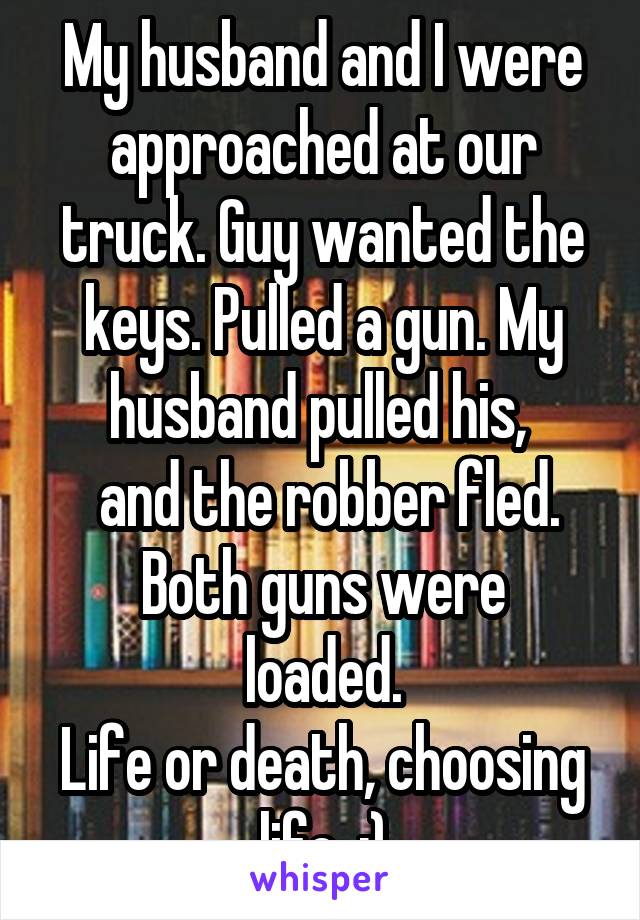 My husband and I were approached at our truck. Guy wanted the keys. Pulled a gun. My husband pulled his, 
 and the robber fled.
Both guns were loaded.
Life or death, choosing life. :)