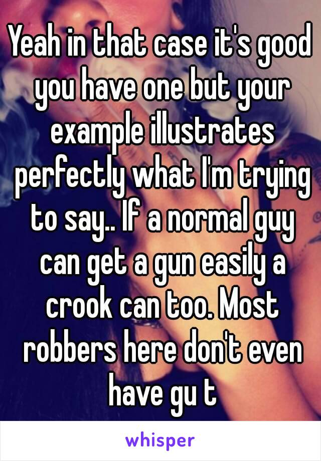 Yeah in that case it's good you have one but your example illustrates perfectly what I'm trying to say.. If a normal guy can get a gun easily a crook can too. Most robbers here don't even have gu t