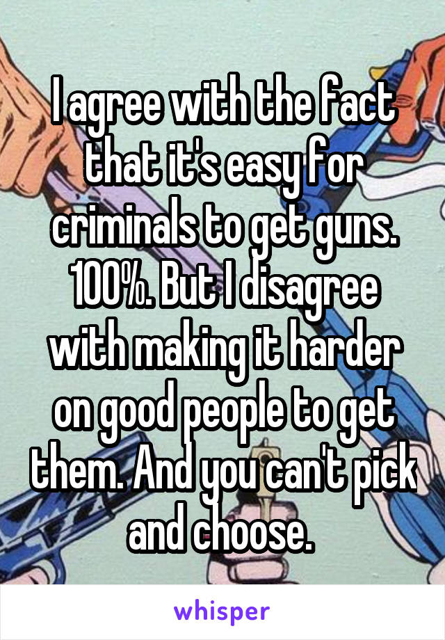 I agree with the fact that it's easy for criminals to get guns. 100%. But I disagree with making it harder on good people to get them. And you can't pick and choose. 