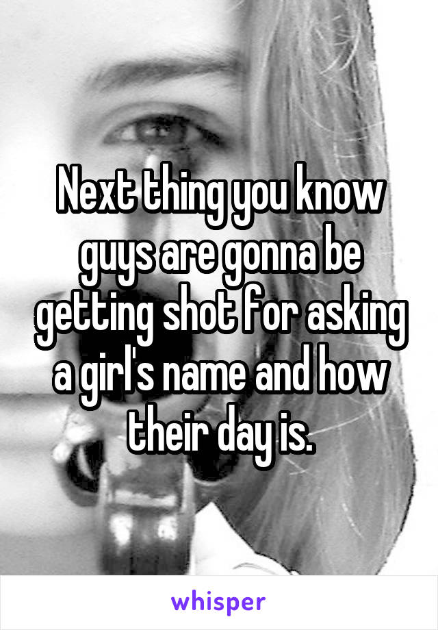 Next thing you know guys are gonna be getting shot for asking a girl's name and how their day is.