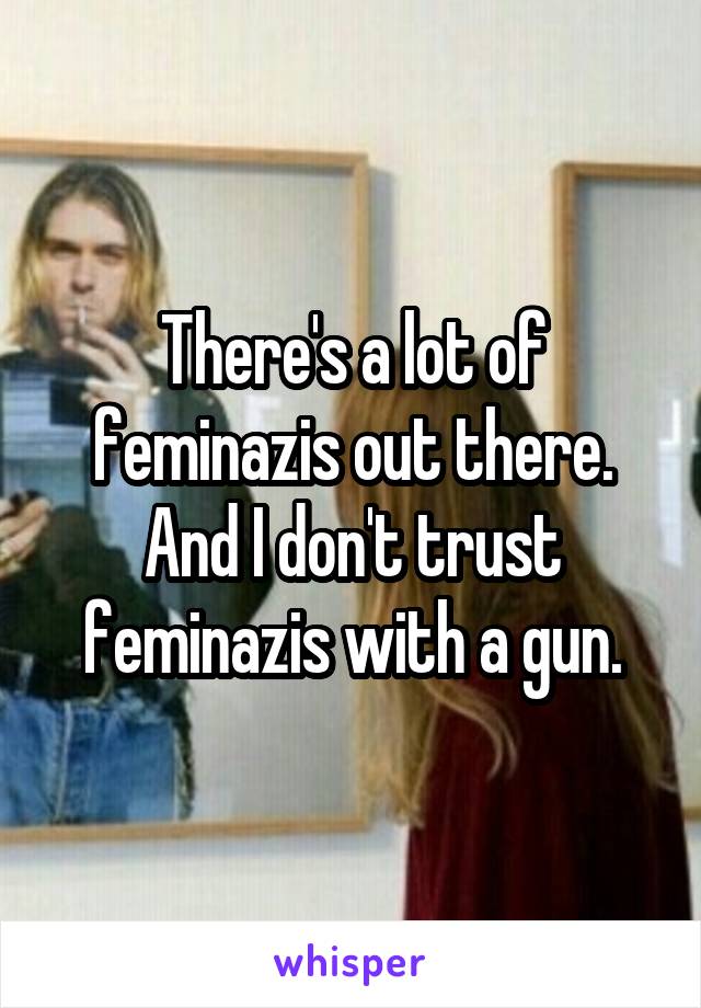 There's a lot of feminazis out there. And I don't trust feminazis with a gun.