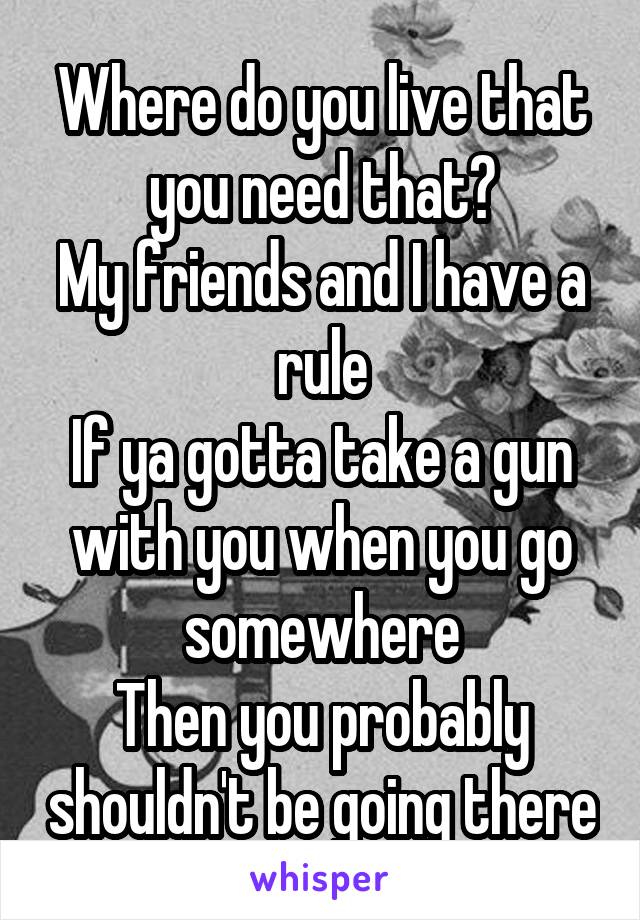 Where do you live that you need that?
My friends and I have a rule
If ya gotta take a gun with you when you go somewhere
Then you probably shouldn't be going there