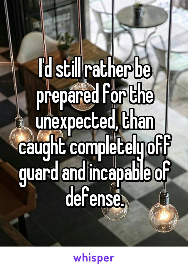 I'd still rather be prepared for the unexpected, than caught completely off guard and incapable of defense.