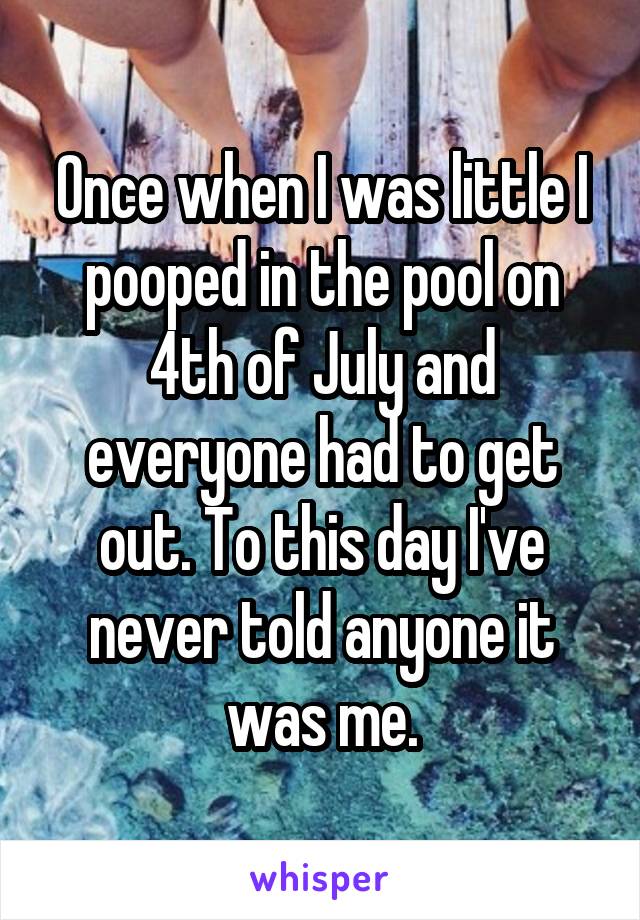 Once when I was little I pooped in the pool on 4th of July and everyone had to get out. To this day I've never told anyone it was me.
