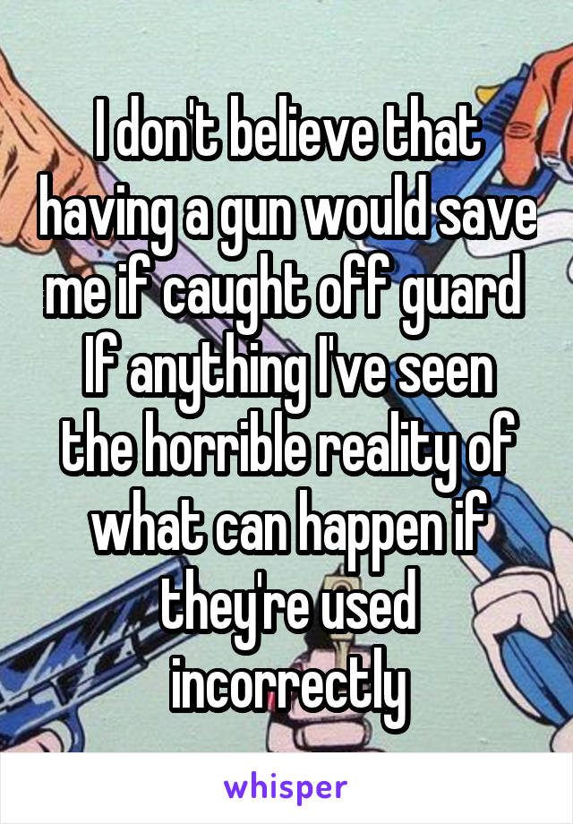 I don't believe that having a gun would save me if caught off guard 
If anything I've seen the horrible reality of what can happen if they're used incorrectly