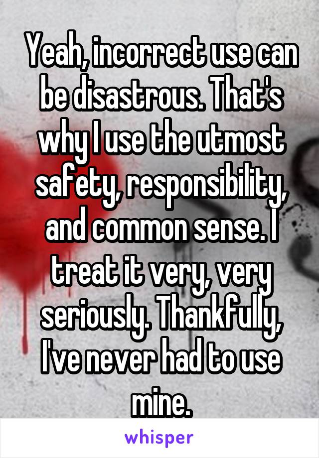 Yeah, incorrect use can be disastrous. That's why I use the utmost safety, responsibility, and common sense. I treat it very, very seriously. Thankfully, I've never had to use mine.