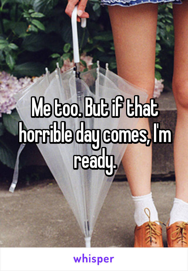 Me too. But if that horrible day comes, I'm ready.