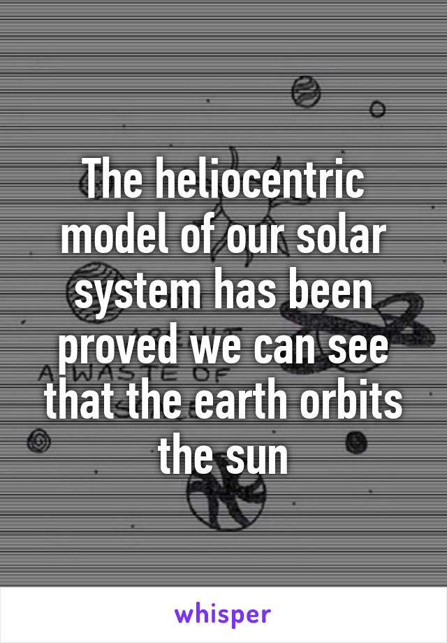 The heliocentric model of our solar system has been proved we can see that the earth orbits the sun