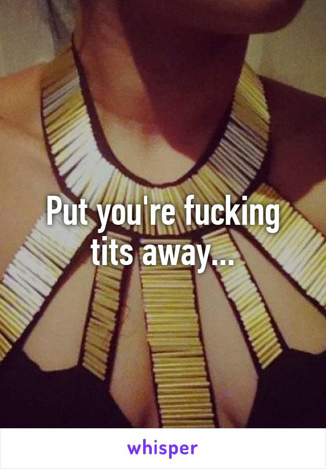 Put you're fucking tits away...