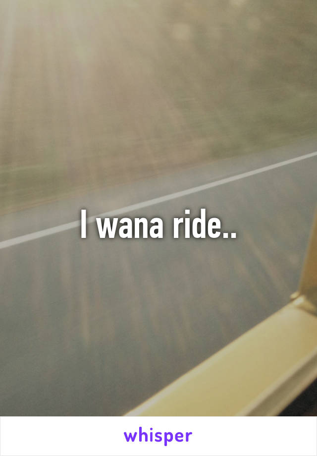 I wana ride..