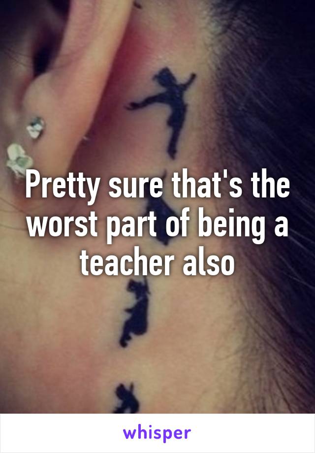 Pretty sure that's the worst part of being a teacher also