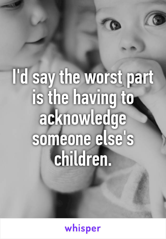 I'd say the worst part is the having to acknowledge someone else's children.