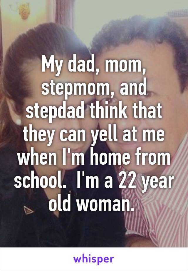 My dad, mom, stepmom, and stepdad think that they can yell at me when I'm home from school.  I'm a 22 year old woman. 