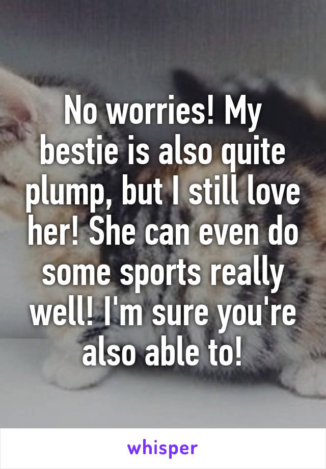 No worries! My bestie is also quite plump, but I still love her! She can even do some sports really well! I'm sure you're also able to!