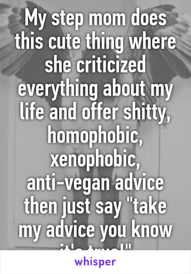 My step mom does this cute thing where she criticized everything about my life and offer shitty, homophobic, xenophobic, anti-vegan advice then just say "take my advice you know it's true!"