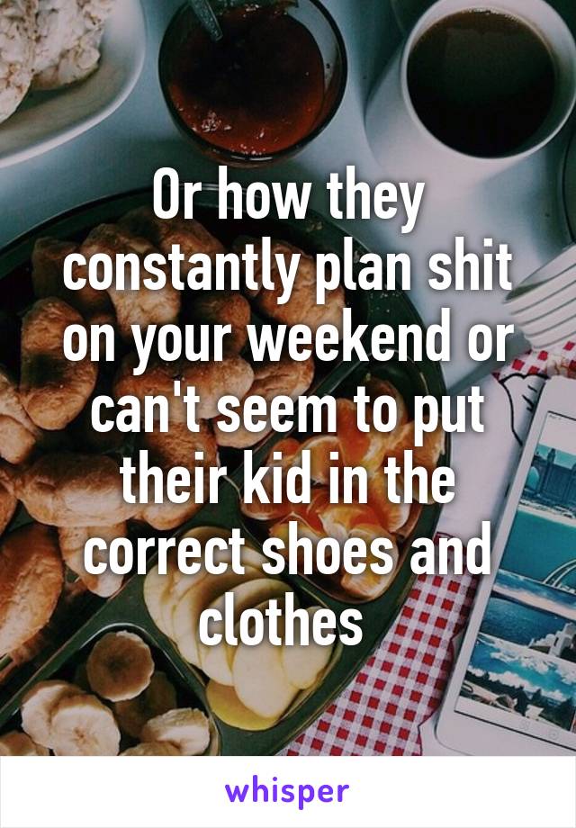 Or how they constantly plan shit on your weekend or can't seem to put their kid in the correct shoes and clothes 