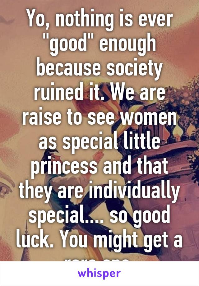 Yo, nothing is ever "good" enough because society ruined it. We are raise to see women as special little princess and that they are individually special.... so good luck. You might get a rare one.