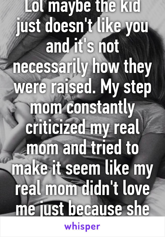 Lol maybe the kid just doesn't like you and it's not necessarily how they were raised. My step mom constantly criticized my real mom and tried to make it seem like my real mom didn't love me just because she didn't like her.