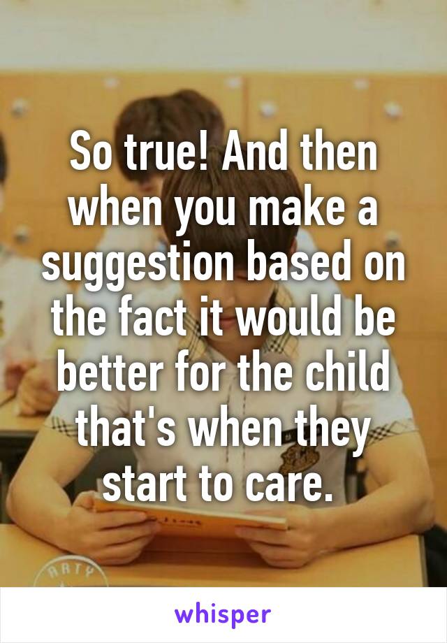 So true! And then when you make a suggestion based on the fact it would be better for the child that's when they start to care. 