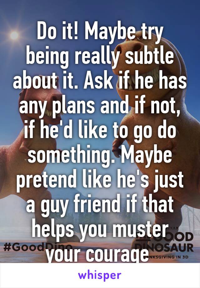 Do it! Maybe try being really subtle about it. Ask if he has any plans and if not, if he'd like to go do something. Maybe pretend like he's just a guy friend if that helps you muster your courage 