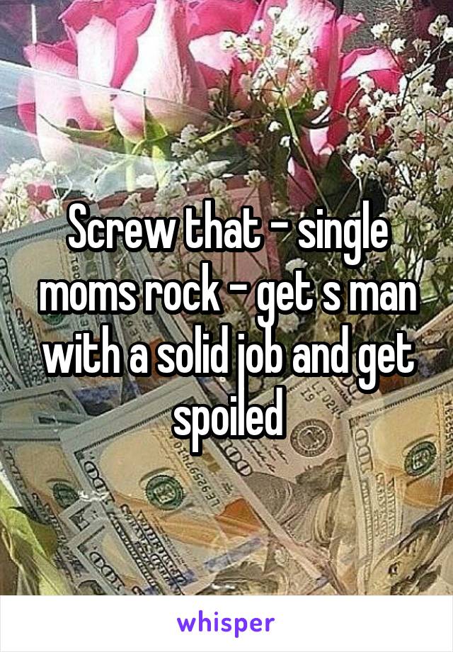 Screw that - single moms rock - get s man with a solid job and get spoiled