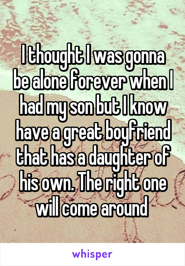 I thought I was gonna be alone forever when I had my son but I know have a great boyfriend that has a daughter of his own. The right one will come around 