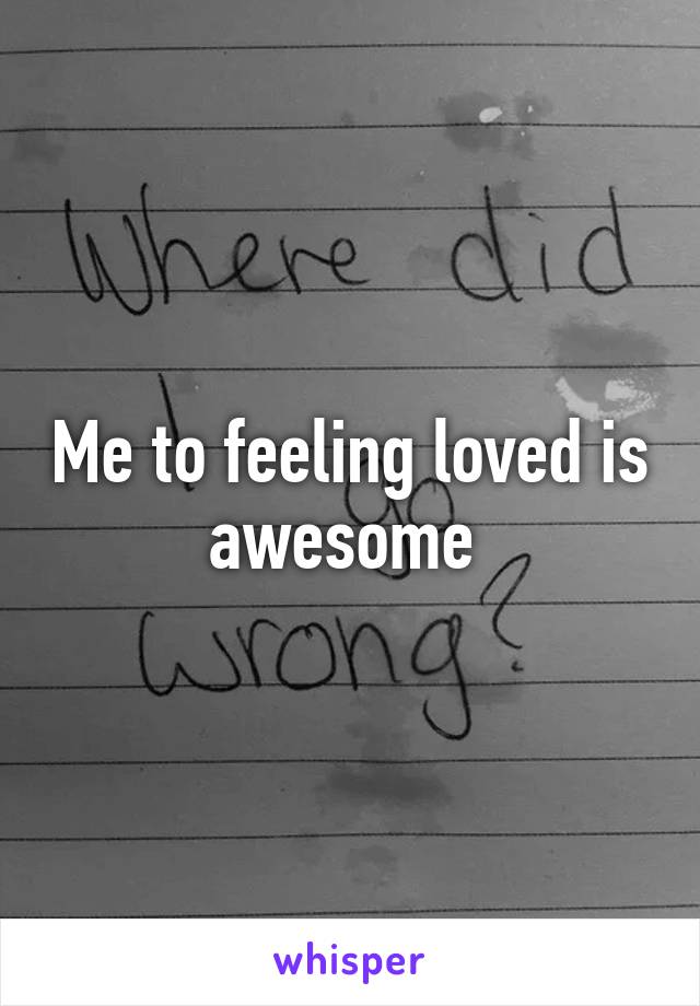 Me to feeling loved is awesome 
