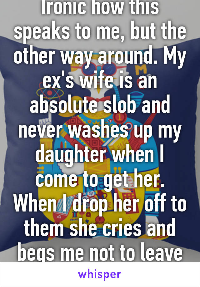 Ironic how this speaks to me, but the other way around. My ex's wife is an absolute slob and never washes up my daughter when I come to get her. When I drop her off to them she cries and begs me not to leave her. 