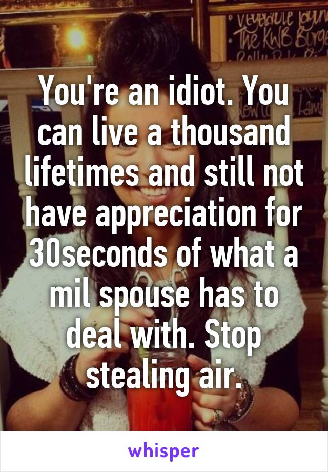 You're an idiot. You can live a thousand lifetimes and still not have appreciation for 30seconds of what a mil spouse has to deal with. Stop stealing air.
