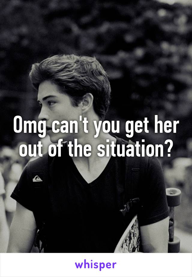 Omg can't you get her out of the situation?