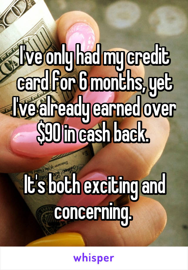 I've only had my credit card for 6 months, yet I've already earned over $90 in cash back. 

It's both exciting and concerning. 