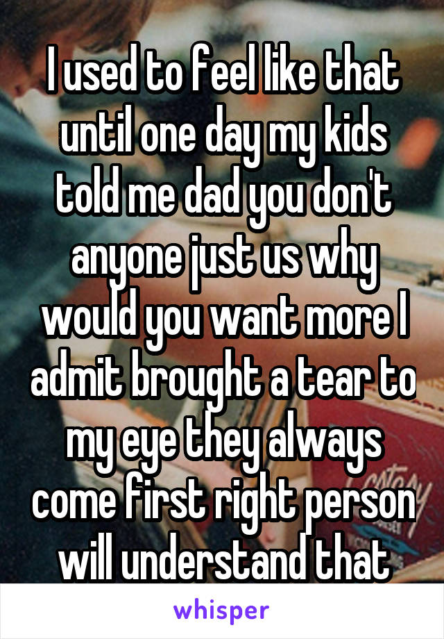 I used to feel like that until one day my kids told me dad you don't anyone just us why would you want more I admit brought a tear to my eye they always come first right person will understand that
