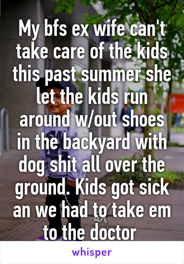 My bfs ex wife can't take care of the kids this past summer she let the kids run around w/out shoes in the backyard with dog shit all over the ground. Kids got sick an we had to take em to the doctor 