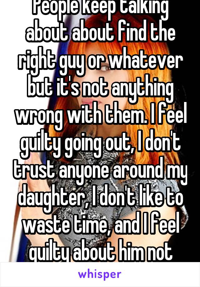 People keep talking about about find the right guy or whatever but it's not anything wrong with them. I feel guilty going out, I don't trust anyone around my daughter, I don't like to waste time, and I feel guilty about him not being her dad.
