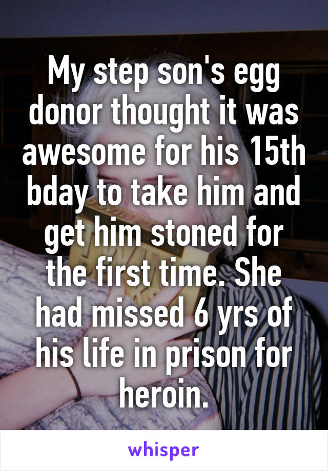 My step son's egg donor thought it was awesome for his 15th bday to take him and get him stoned for the first time. She had missed 6 yrs of his life in prison for heroin.