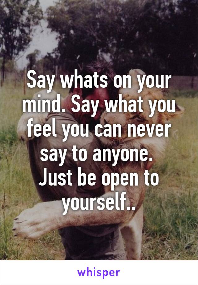 Say whats on your mind. Say what you feel you can never say to anyone. 
Just be open to yourself..