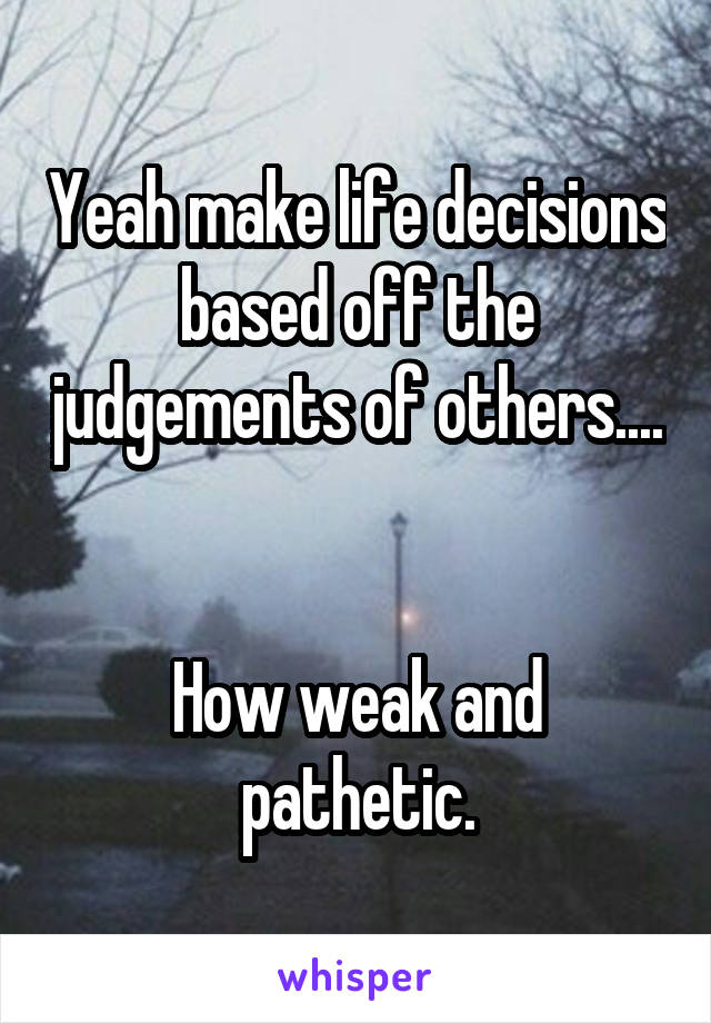 Yeah make life decisions based off the judgements of others....


How weak and pathetic.