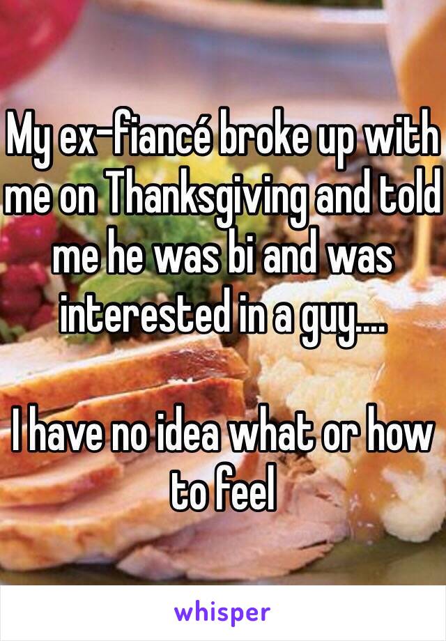 My ex-fiancé broke up with me on Thanksgiving and told me he was bi and was interested in a guy....

I have no idea what or how to feel