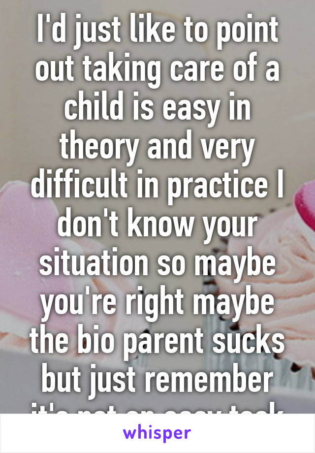 I'd just like to point out taking care of a child is easy in theory and very difficult in practice I don't know your situation so maybe you're right maybe the bio parent sucks but just remember it's not an easy task