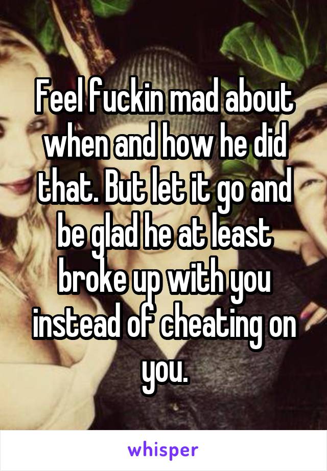 Feel fuckin mad about when and how he did that. But let it go and be glad he at least broke up with you instead of cheating on you.