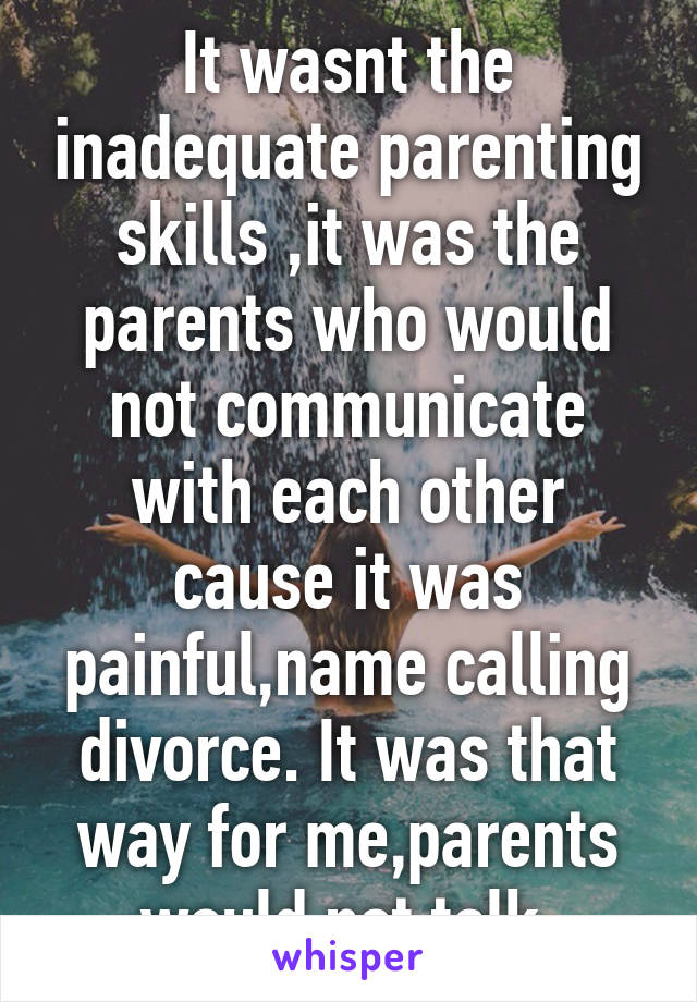 It wasnt the inadequate parenting skills ,it was the parents who would not communicate with each other cause it was painful,name calling divorce. It was that way for me,parents would not talk.
