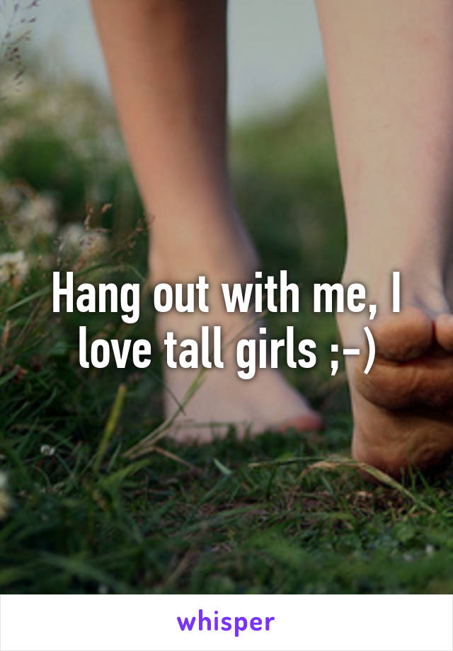 Hang out with me, I love tall girls ;-)